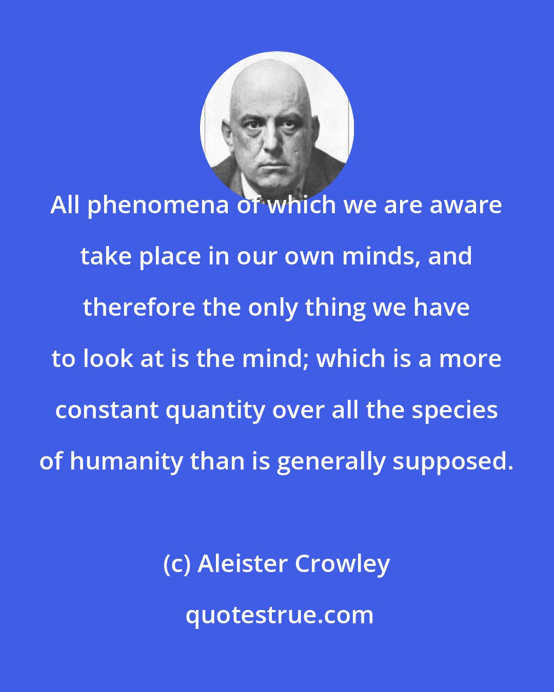 Aleister Crowley: All phenomena of which we are aware take place in our own minds, and therefore the only thing we have to look at is the mind; which is a more constant quantity over all the species of humanity than is generally supposed.