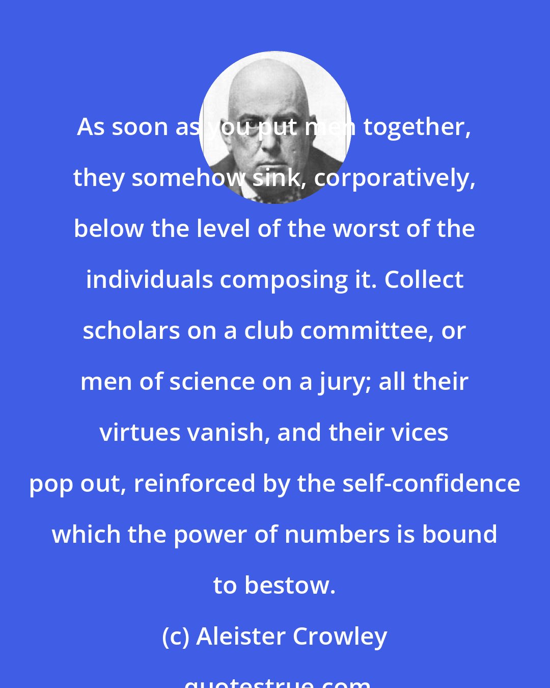 Aleister Crowley: As soon as you put men together, they somehow sink, corporatively, below the level of the worst of the individuals composing it. Collect scholars on a club committee, or men of science on a jury; all their virtues vanish, and their vices pop out, reinforced by the self-confidence which the power of numbers is bound to bestow.