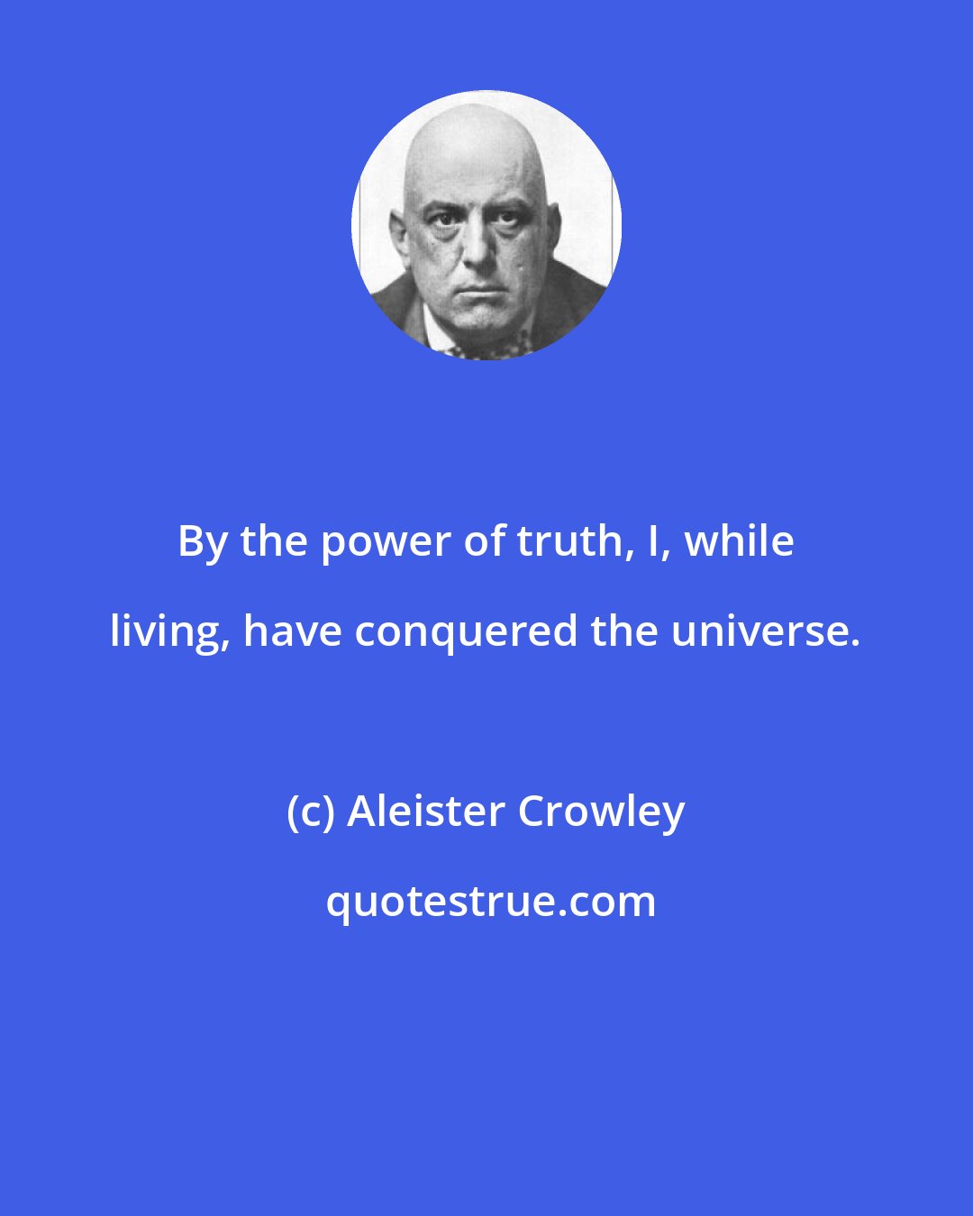 Aleister Crowley: By the power of truth, I, while living, have conquered the universe.