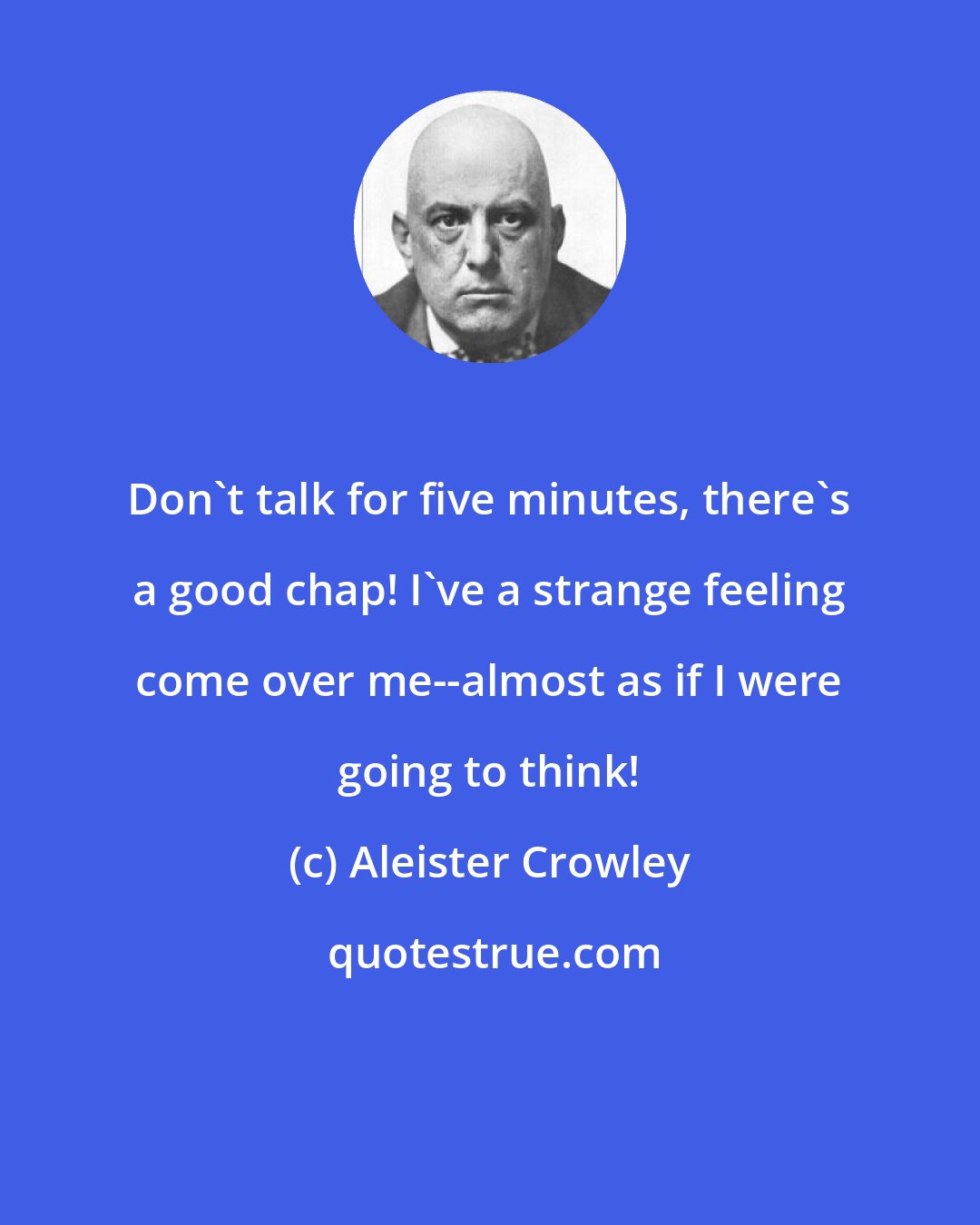 Aleister Crowley: Don't talk for five minutes, there's a good chap! I've a strange feeling come over me--almost as if I were going to think!