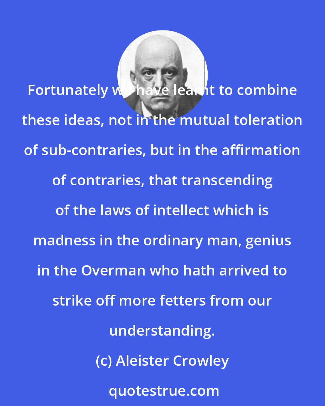 Aleister Crowley: Fortunately we have learnt to combine these ideas, not in the mutual toleration of sub-contraries, but in the affirmation of contraries, that transcending of the laws of intellect which is madness in the ordinary man, genius in the Overman who hath arrived to strike off more fetters from our understanding.