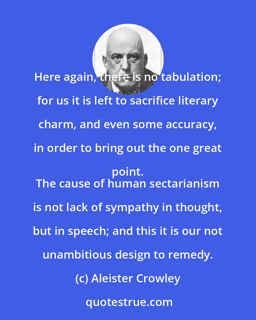 Aleister Crowley: Here again, there is no tabulation; for us it is left to sacrifice literary charm, and even some accuracy, in order to bring out the one great point. 
 The cause of human sectarianism is not lack of sympathy in thought, but in speech; and this it is our not unambitious design to remedy.