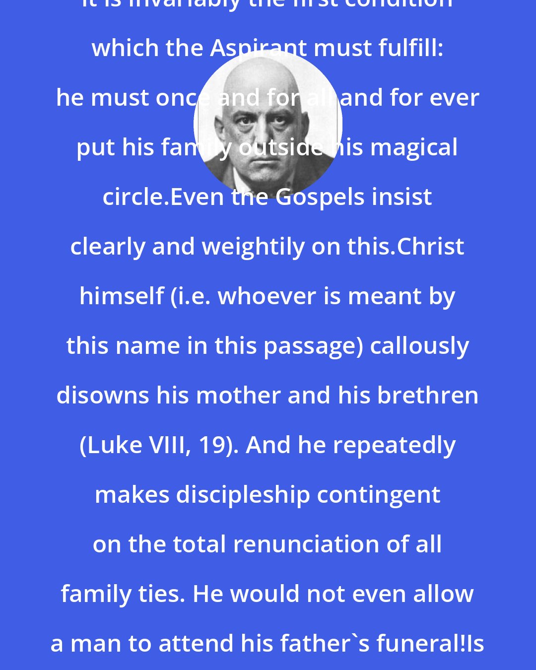 Aleister Crowley: In every Magical, or similar system, it is invariably the first condition which the Aspirant must fulfill: he must once and for all and for ever put his family outside his magical circle.Even the Gospels insist clearly and weightily on this.Christ himself (i.e. whoever is meant by this name in this passage) callously disowns his mother and his brethren (Luke VIII, 19). And he repeatedly makes discipleship contingent on the total renunciation of all family ties. He would not even allow a man to attend his father's funeral!Is the magical tradition less rigid?Not on your life!