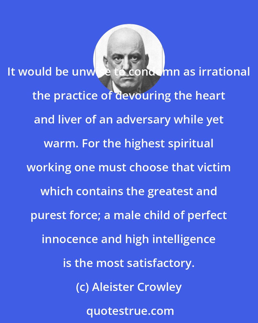 Aleister Crowley: It would be unwise to condemn as irrational the practice of devouring the heart and liver of an adversary while yet warm. For the highest spiritual working one must choose that victim which contains the greatest and purest force; a male child of perfect innocence and high intelligence is the most satisfactory.