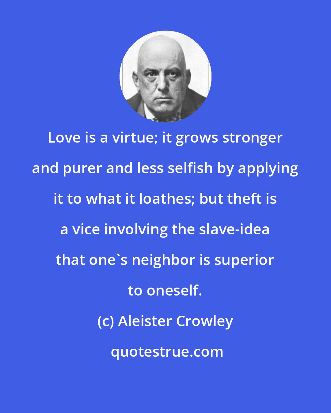 Aleister Crowley: Love is a virtue; it grows stronger and purer and less selfish by applying it to what it loathes; but theft is a vice involving the slave-idea that one's neighbor is superior to oneself.