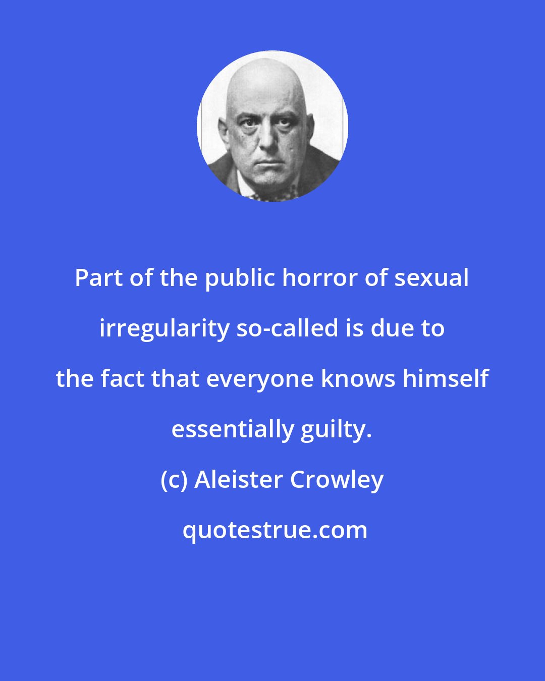 Aleister Crowley: Part of the public horror of sexual irregularity so-called is due to the fact that everyone knows himself essentially guilty.