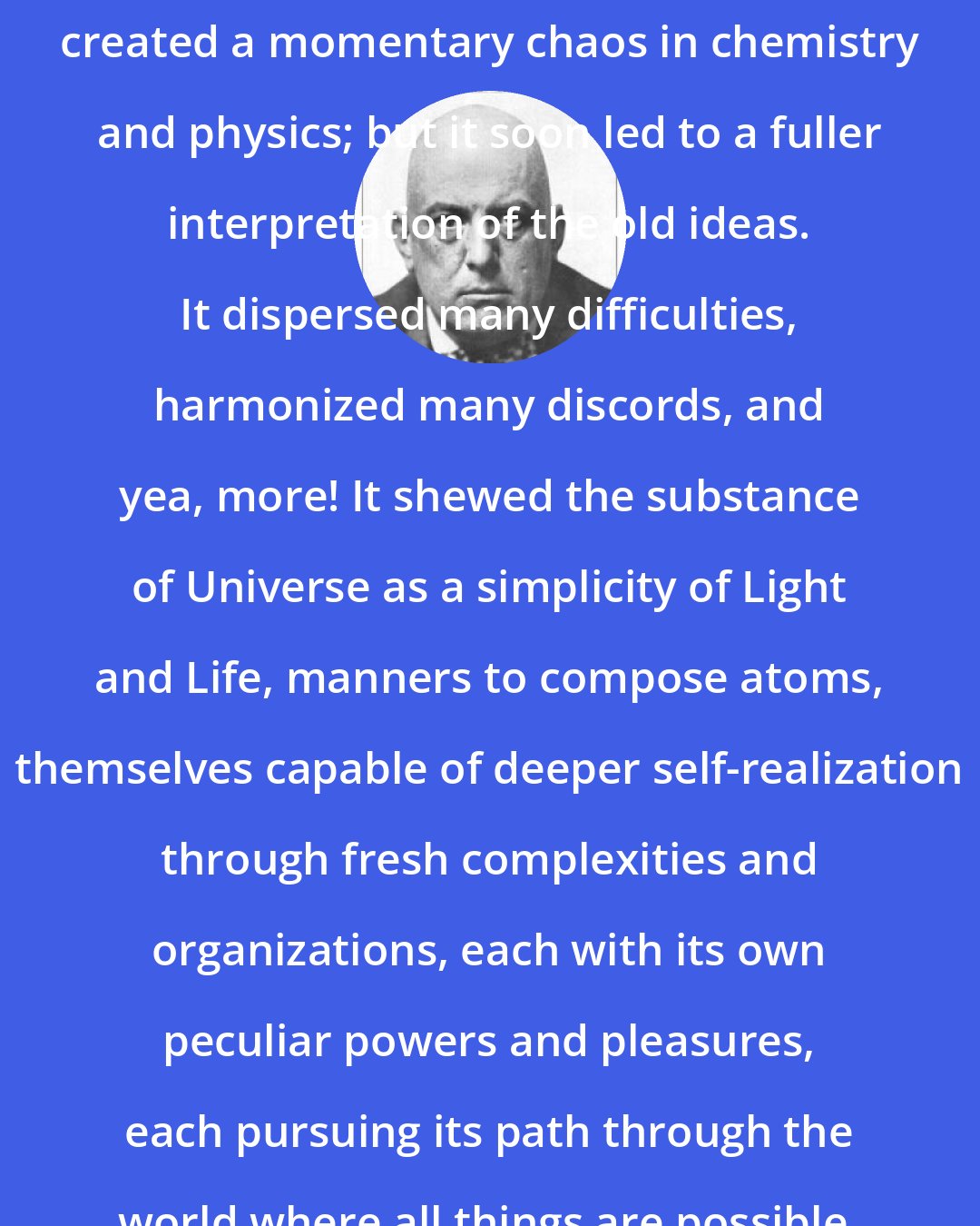 Aleister Crowley: The discovery of radioactivity created a momentary chaos in chemistry and physics; but it soon led to a fuller interpretation of the old ideas. It dispersed many difficulties, harmonized many discords, and yea, more! It shewed the substance of Universe as a simplicity of Light and Life, manners to compose atoms, themselves capable of deeper self-realization through fresh complexities and organizations, each with its own peculiar powers and pleasures, each pursuing its path through the world where all things are possible.