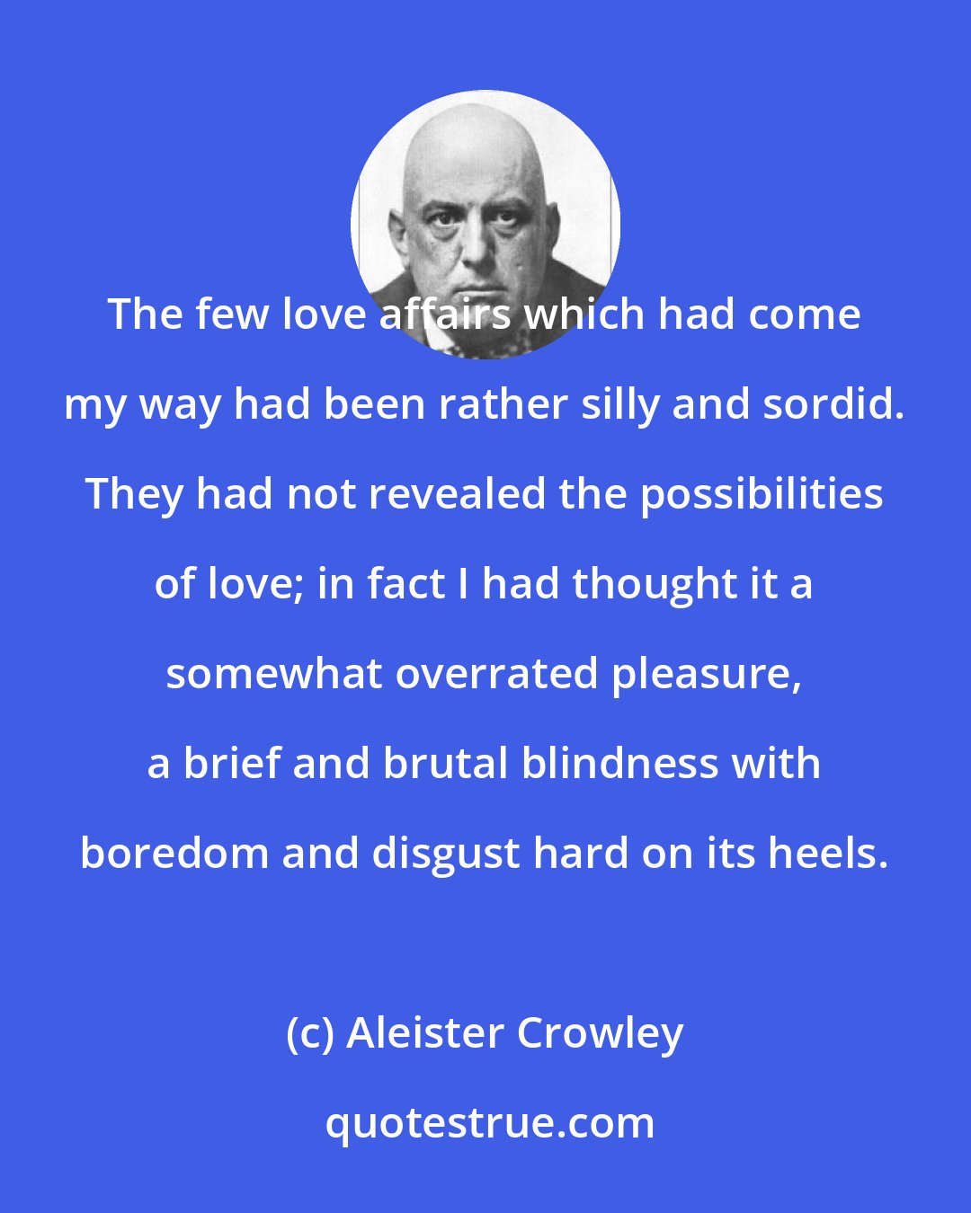 Aleister Crowley: The few love affairs which had come my way had been rather silly and sordid. They had not revealed the possibilities of love; in fact I had thought it a somewhat overrated pleasure, a brief and brutal blindness with boredom and disgust hard on its heels.