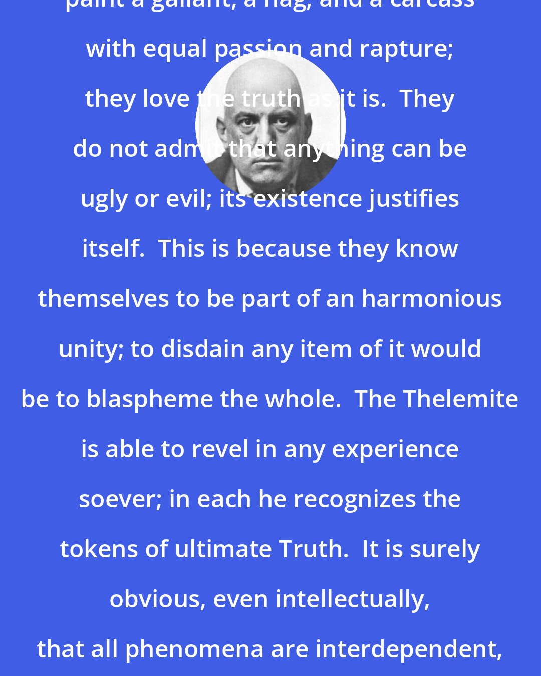 Aleister Crowley: The greatest, like Rembrandt, paint a gallant, a hag, and a carcass with equal passion and rapture; they love the truth as it is.  They do not admit that anything can be ugly or evil; its existence justifies itself.  This is because they know themselves to be part of an harmonious unity; to disdain any item of it would be to blaspheme the whole.  The Thelemite is able to revel in any experience soever; in each he recognizes the tokens of ultimate Truth.  It is surely obvious, even intellectually, that all phenomena are interdependent, and therefore involve each other.