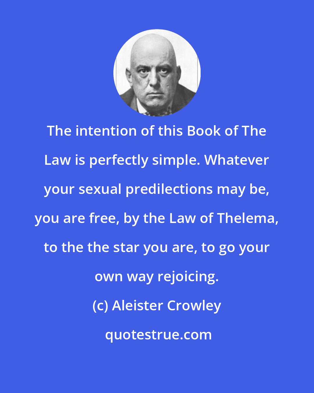 Aleister Crowley: The intention of this Book of The Law is perfectly simple. Whatever your sexual predilections may be, you are free, by the Law of Thelema, to the the star you are, to go your own way rejoicing.