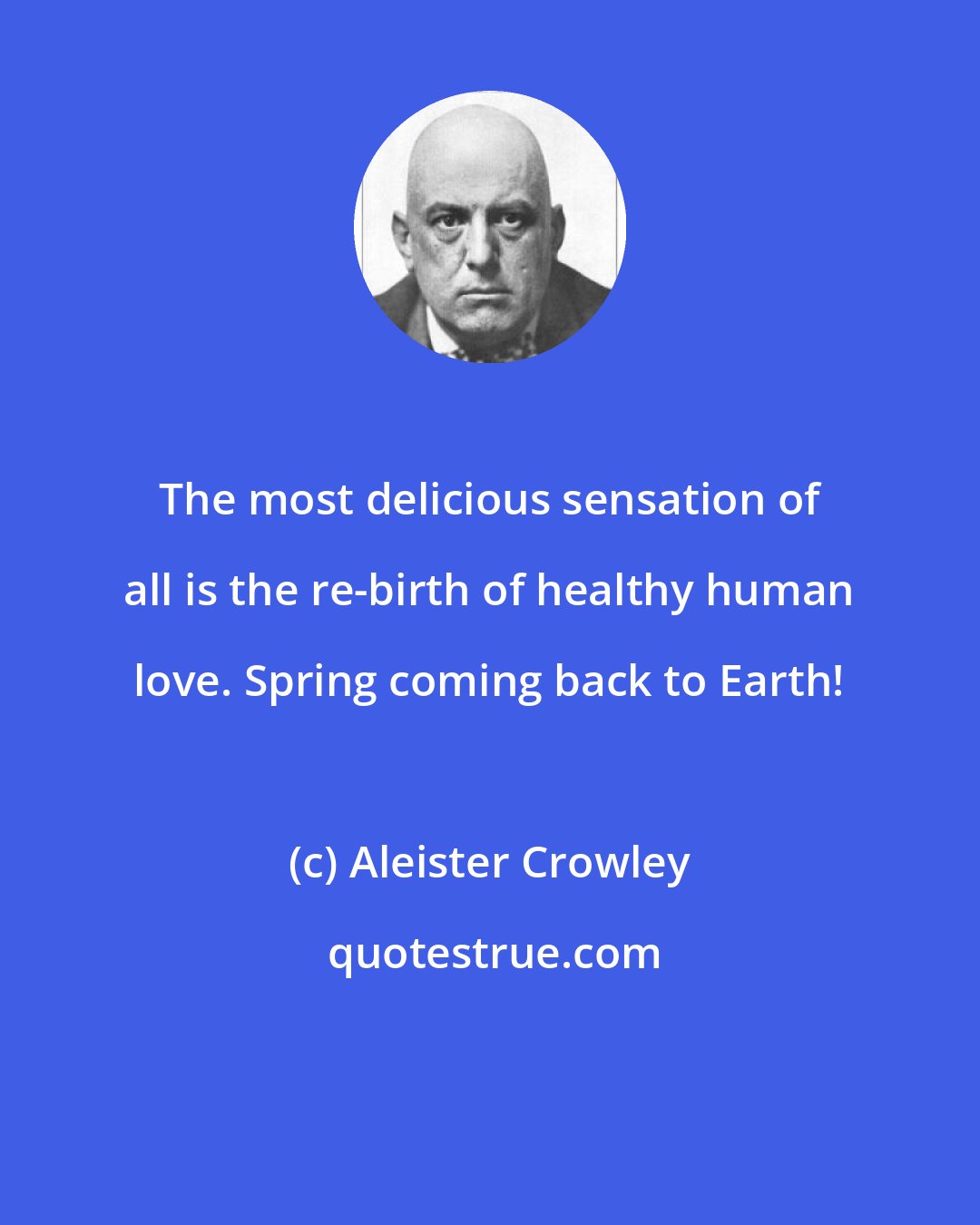 Aleister Crowley: The most delicious sensation of all is the re-birth of healthy human love. Spring coming back to Earth!