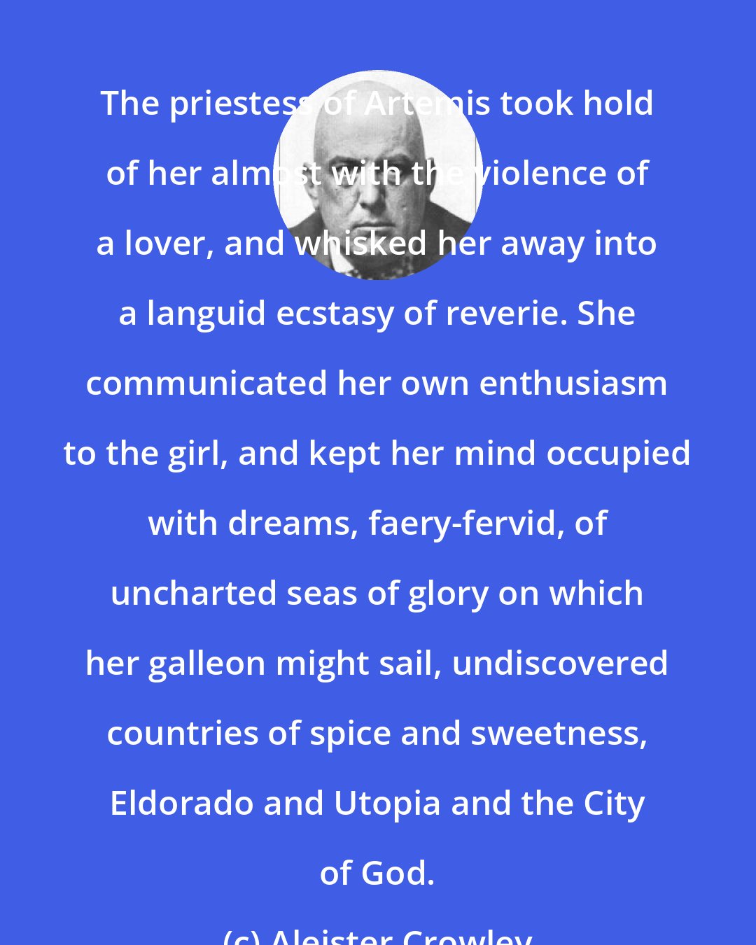 Aleister Crowley: The priestess of Artemis took hold of her almost with the violence of a lover, and whisked her away into a languid ecstasy of reverie. She communicated her own enthusiasm to the girl, and kept her mind occupied with dreams, faery-fervid, of uncharted seas of glory on which her galleon might sail, undiscovered countries of spice and sweetness, Eldorado and Utopia and the City of God.