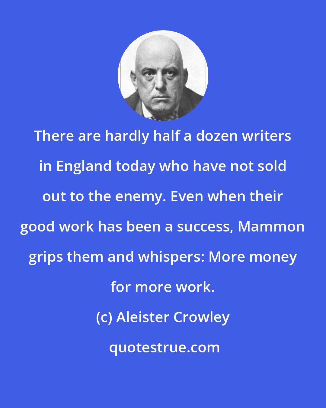 Aleister Crowley: There are hardly half a dozen writers in England today who have not sold out to the enemy. Even when their good work has been a success, Mammon grips them and whispers: More money for more work.