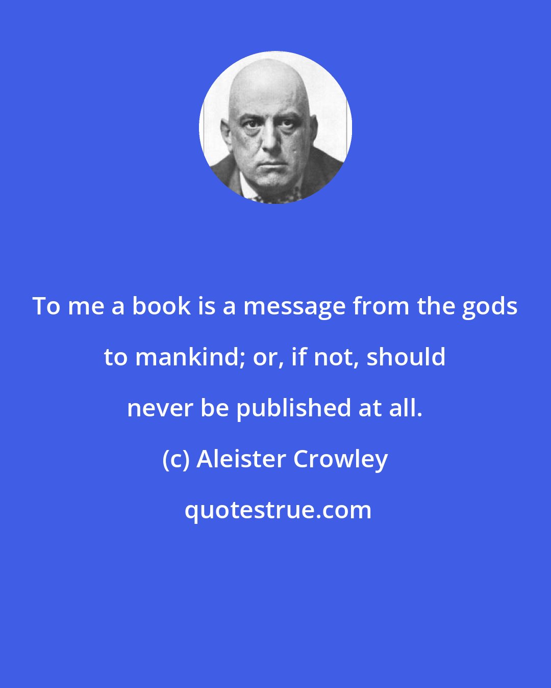 Aleister Crowley: To me a book is a message from the gods to mankind; or, if not, should never be published at all.