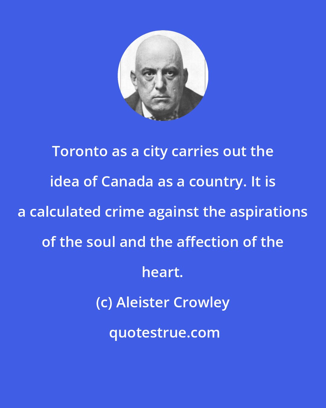 Aleister Crowley: Toronto as a city carries out the idea of Canada as a country. It is a calculated crime against the aspirations of the soul and the affection of the heart.