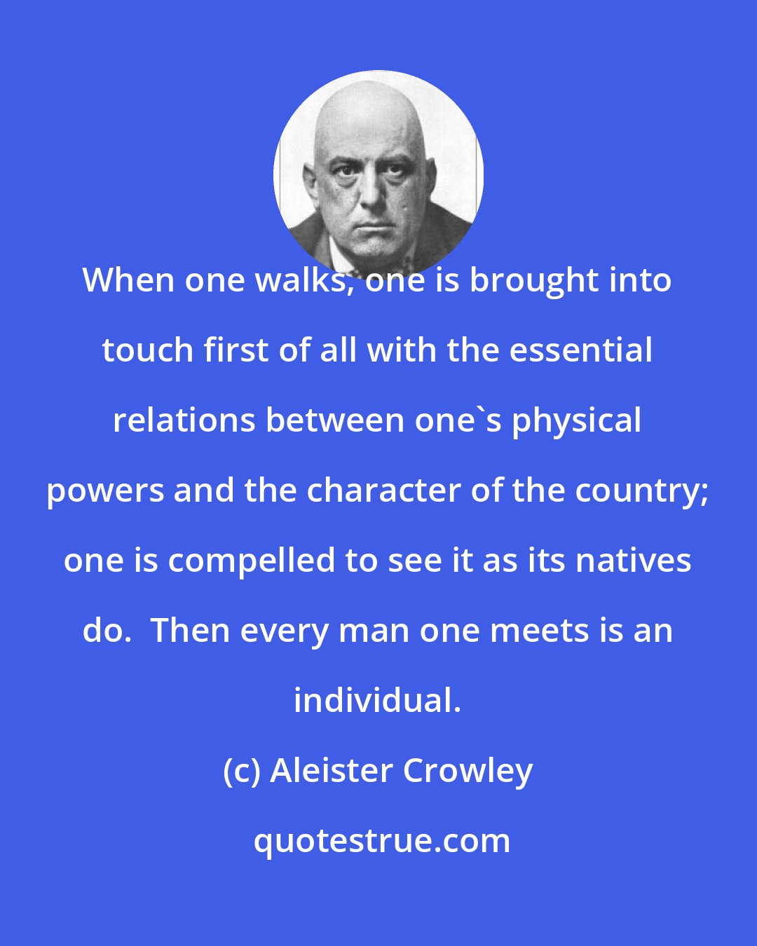 Aleister Crowley: When one walks, one is brought into touch first of all with the essential relations between one's physical powers and the character of the country; one is compelled to see it as its natives do.  Then every man one meets is an individual.