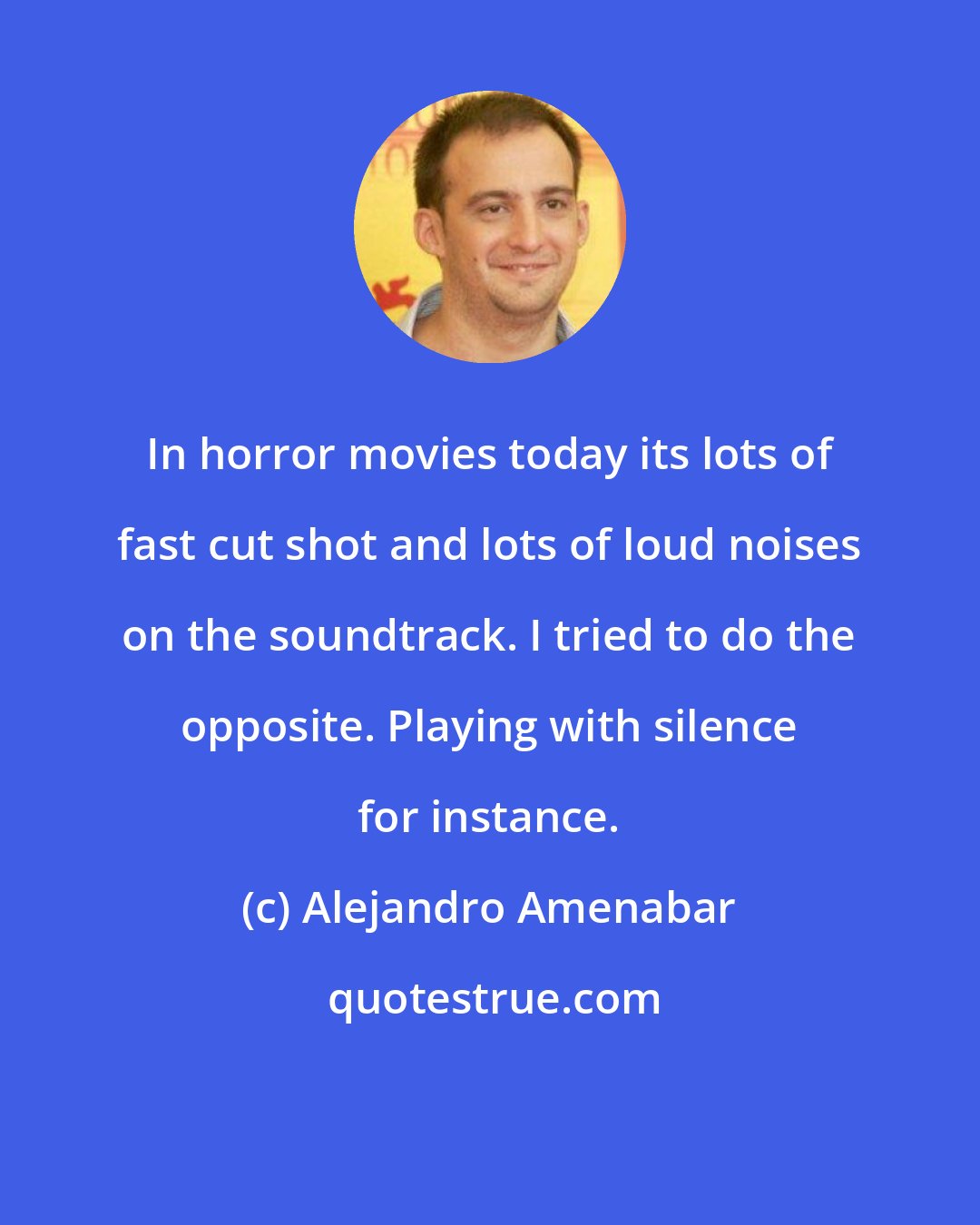 Alejandro Amenabar: In horror movies today its lots of fast cut shot and lots of loud noises on the soundtrack. I tried to do the opposite. Playing with silence for instance.