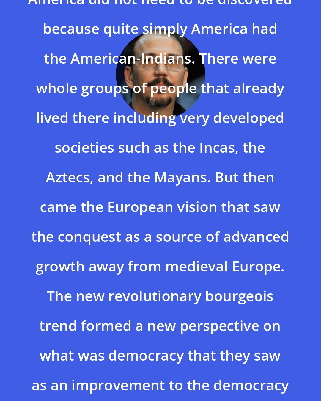 Alejandro Castro Espin: America did not need to be discovered because quite simply America had the American-Indians. There were whole groups of people that already lived there including very developed societies such as the Incas, the Aztecs, and the Mayans. But then came the European vision that saw the conquest as a source of advanced growth away from medieval Europe. The new revolutionary bourgeois trend formed a new perspective on what was democracy that they saw as an improvement to the democracy of ancient Greece.