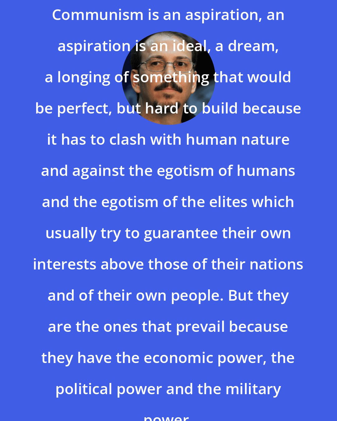 Alejandro Castro Espin: Communism is an aspiration, an aspiration is an ideal, a dream, a longing of something that would be perfect, but hard to build because it has to clash with human nature and against the egotism of humans and the egotism of the elites which usually try to guarantee their own interests above those of their nations and of their own people. But they are the ones that prevail because they have the economic power, the political power and the military power.