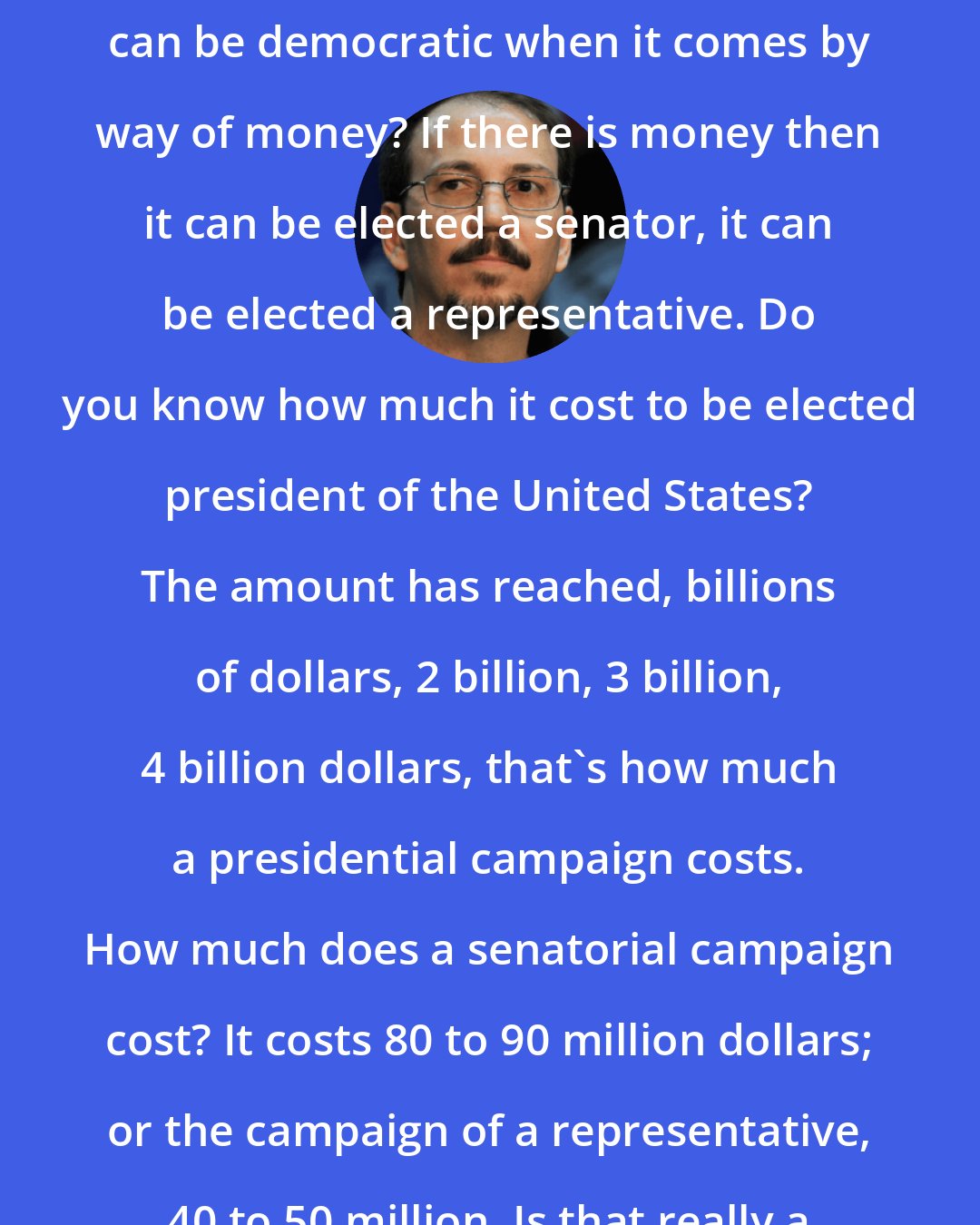 Alejandro Castro Espin: How is it possible that a process can be democratic when it comes by way of money? If there is money then it can be elected a senator, it can be elected a representative. Do you know how much it cost to be elected president of the United States? The amount has reached, billions of dollars, 2 billion, 3 billion, 4 billion dollars, that's how much a presidential campaign costs. How much does a senatorial campaign cost? It costs 80 to 90 million dollars; or the campaign of a representative, 40 to 50 million. Is that really a democracy?