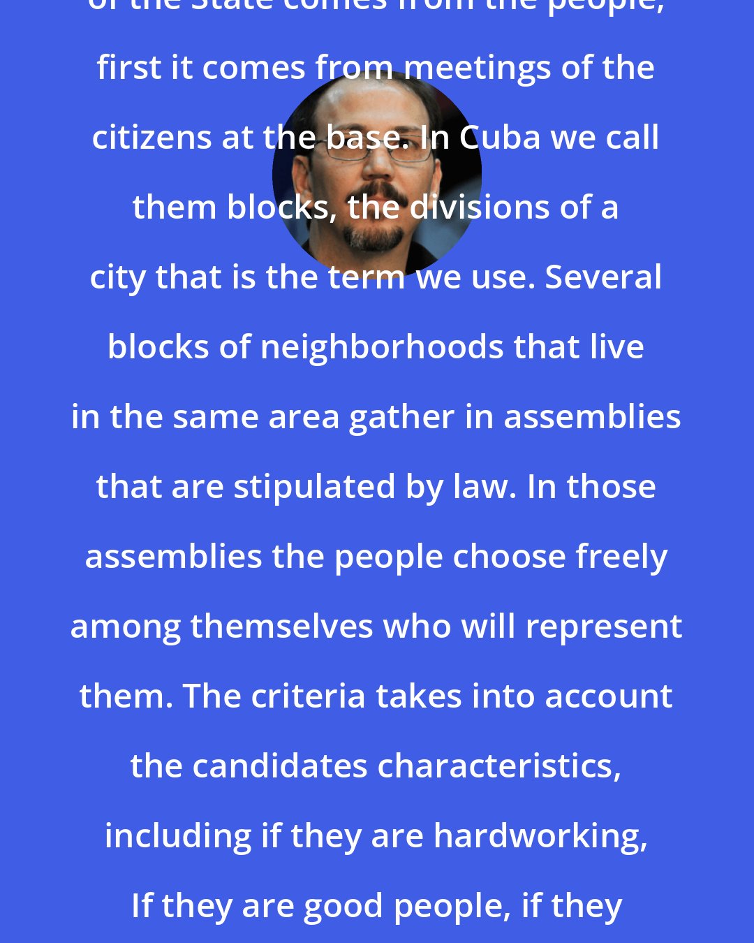 Alejandro Castro Espin: In Cuba the elections for the powers of the State comes from the people, first it comes from meetings of the citizens at the base. In Cuba we call them blocks, the divisions of a city that is the term we use. Several blocks of neighborhoods that live in the same area gather in assemblies that are stipulated by law. In those assemblies the people choose freely among themselves who will represent them. The criteria takes into account the candidates characteristics, including if they are hardworking, If they are good people, if they have a clean past, and money has no bearing on who is nominated.