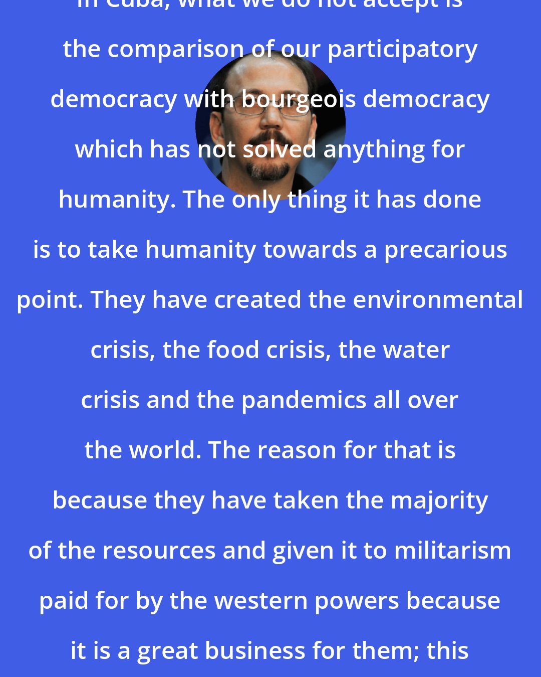 Alejandro Castro Espin: In Cuba, what we do not accept is the comparison of our participatory democracy with bourgeois democracy which has not solved anything for humanity. The only thing it has done is to take humanity towards a precarious point. They have created the environmental crisis, the food crisis, the water crisis and the pandemics all over the world. The reason for that is because they have taken the majority of the resources and given it to militarism paid for by the western powers because it is a great business for them; this is the real truth.