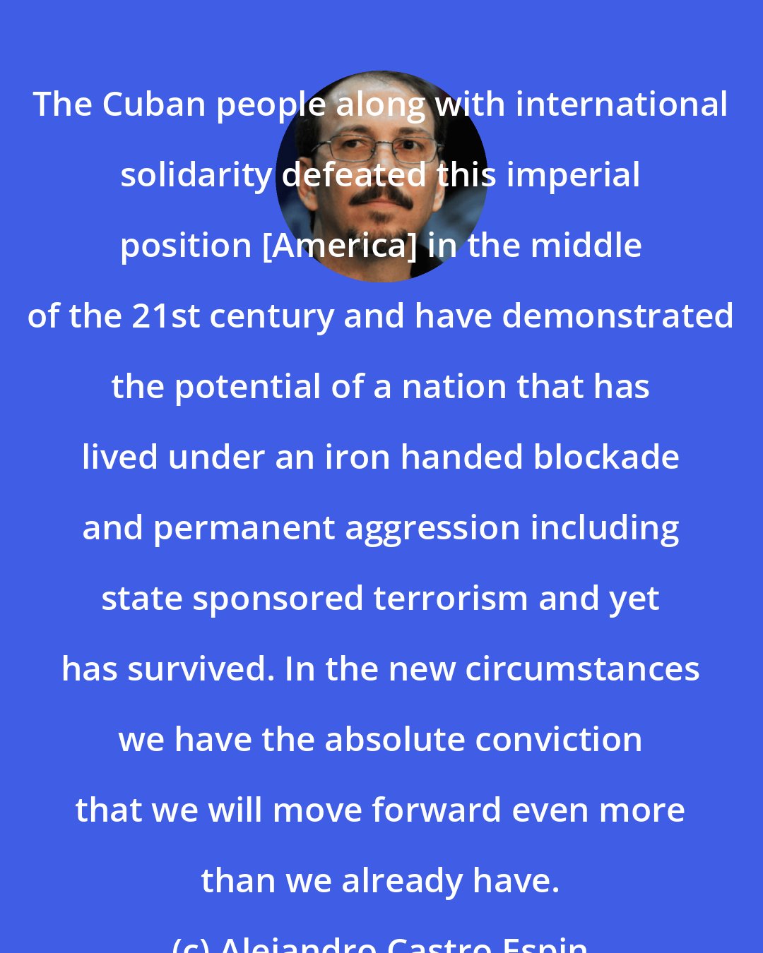 Alejandro Castro Espin: The Cuban people along with international solidarity defeated this imperial position [America] in the middle of the 21st century and have demonstrated the potential of a nation that has lived under an iron handed blockade and permanent aggression including state sponsored terrorism and yet has survived. In the new circumstances we have the absolute conviction that we will move forward even more than we already have.