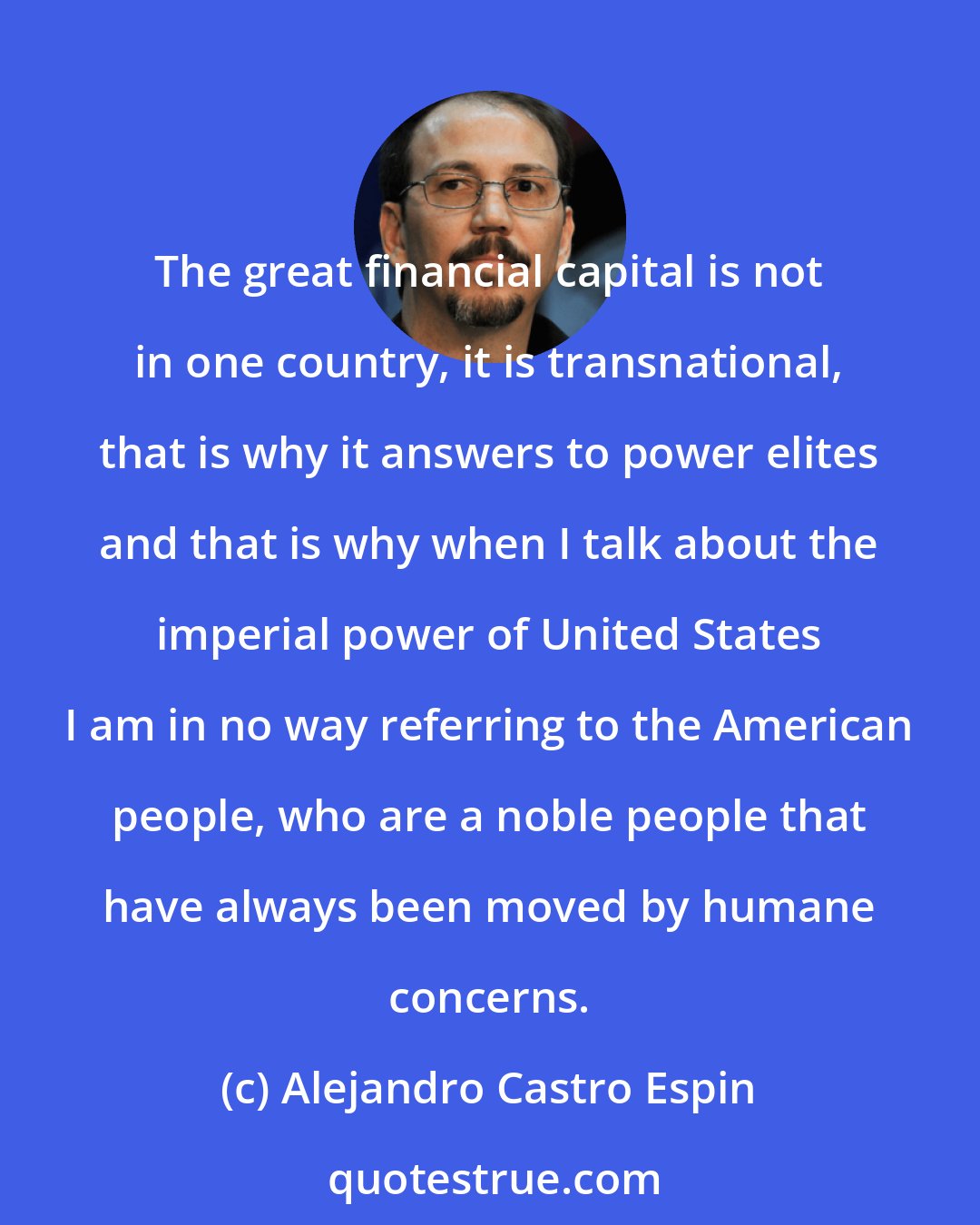 Alejandro Castro Espin: The great financial capital is not in one country, it is transnational, that is why it answers to power elites and that is why when I talk about the imperial power of United States I am in no way referring to the American people, who are a noble people that have always been moved by humane concerns.