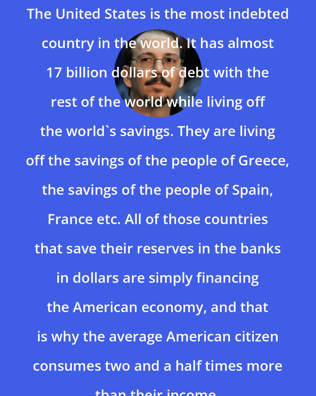 Alejandro Castro Espin: The United States is the most indebted country in the world. It has almost 17 billion dollars of debt with the rest of the world while living off the world's savings. They are living off the savings of the people of Greece, the savings of the people of Spain, France etc. All of those countries that save their reserves in the banks in dollars are simply financing the American economy, and that is why the average American citizen consumes two and a half times more than their income.