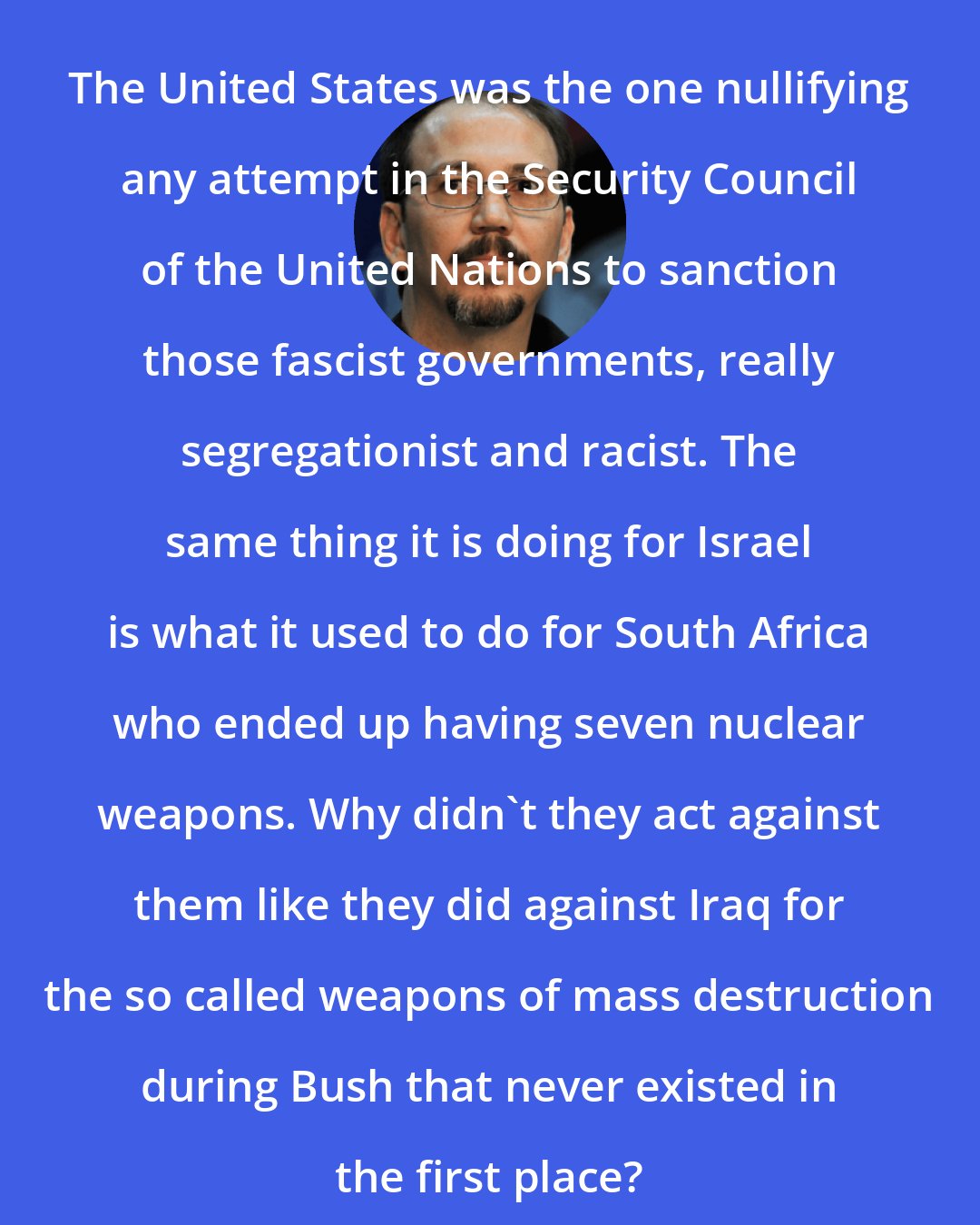 Alejandro Castro Espin: The United States was the one nullifying any attempt in the Security Council of the United Nations to sanction those fascist governments, really segregationist and racist. The same thing it is doing for Israel is what it used to do for South Africa who ended up having seven nuclear weapons. Why didn't they act against them like they did against Iraq for the so called weapons of mass destruction during Bush that never existed in the first place?
