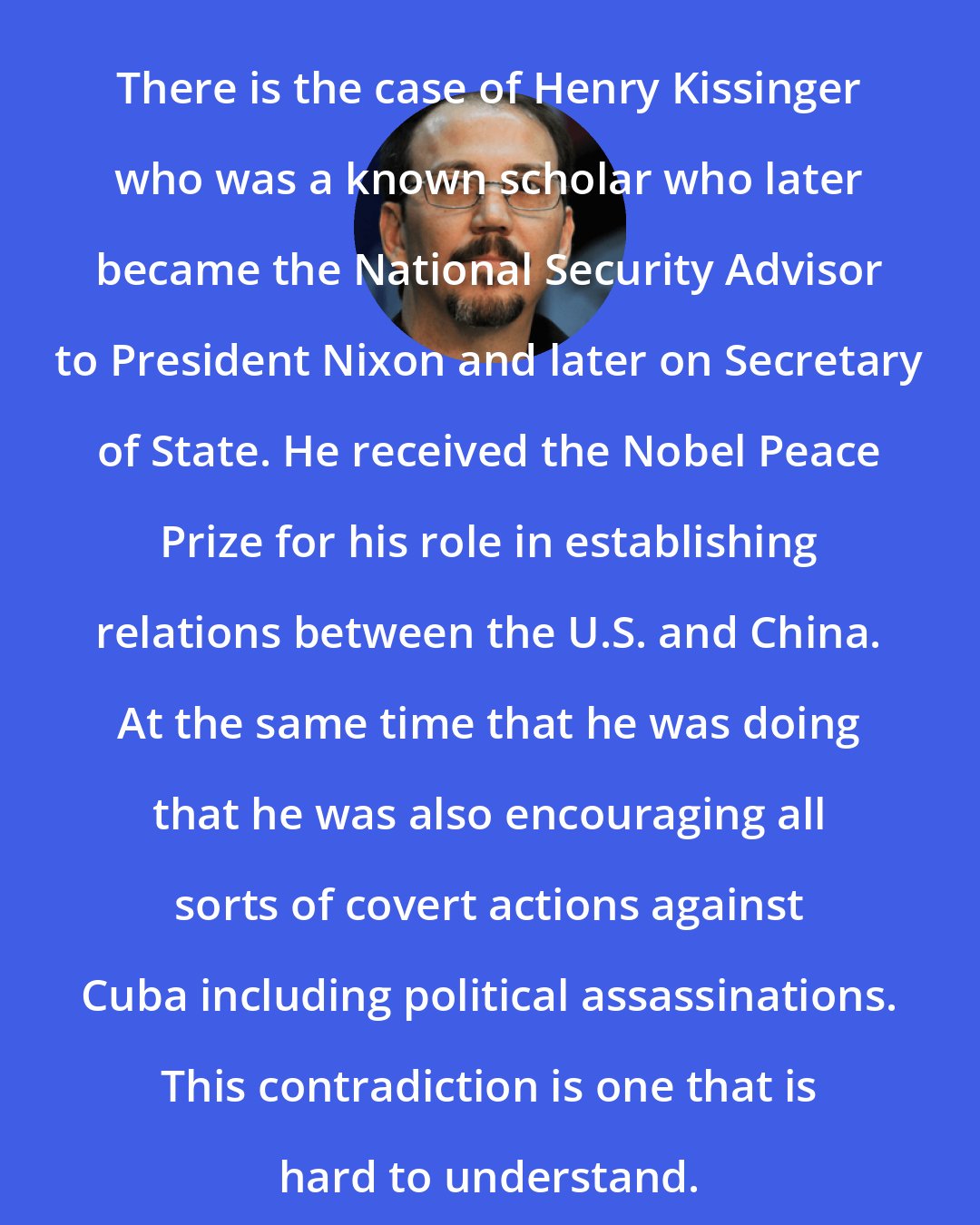 Alejandro Castro Espin: There is the case of Henry Kissinger who was a known scholar who later became the National Security Advisor to President Nixon and later on Secretary of State. He received the Nobel Peace Prize for his role in establishing relations between the U.S. and China. At the same time that he was doing that he was also encouraging all sorts of covert actions against Cuba including political assassinations. This contradiction is one that is hard to understand.