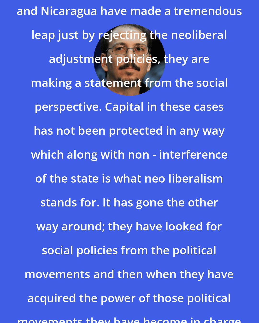 Alejandro Castro Espin: Venezuela, Ecuador, Bolivia, and Nicaragua have made a tremendous leap just by rejecting the neoliberal adjustment policies, they are making a statement from the social perspective. Capital in these cases has not been protected in any way which along with non - interference of the state is what neo liberalism stands for. It has gone the other way around; they have looked for social policies from the political movements and then when they have acquired the power of those political movements they have become in charge of the State.