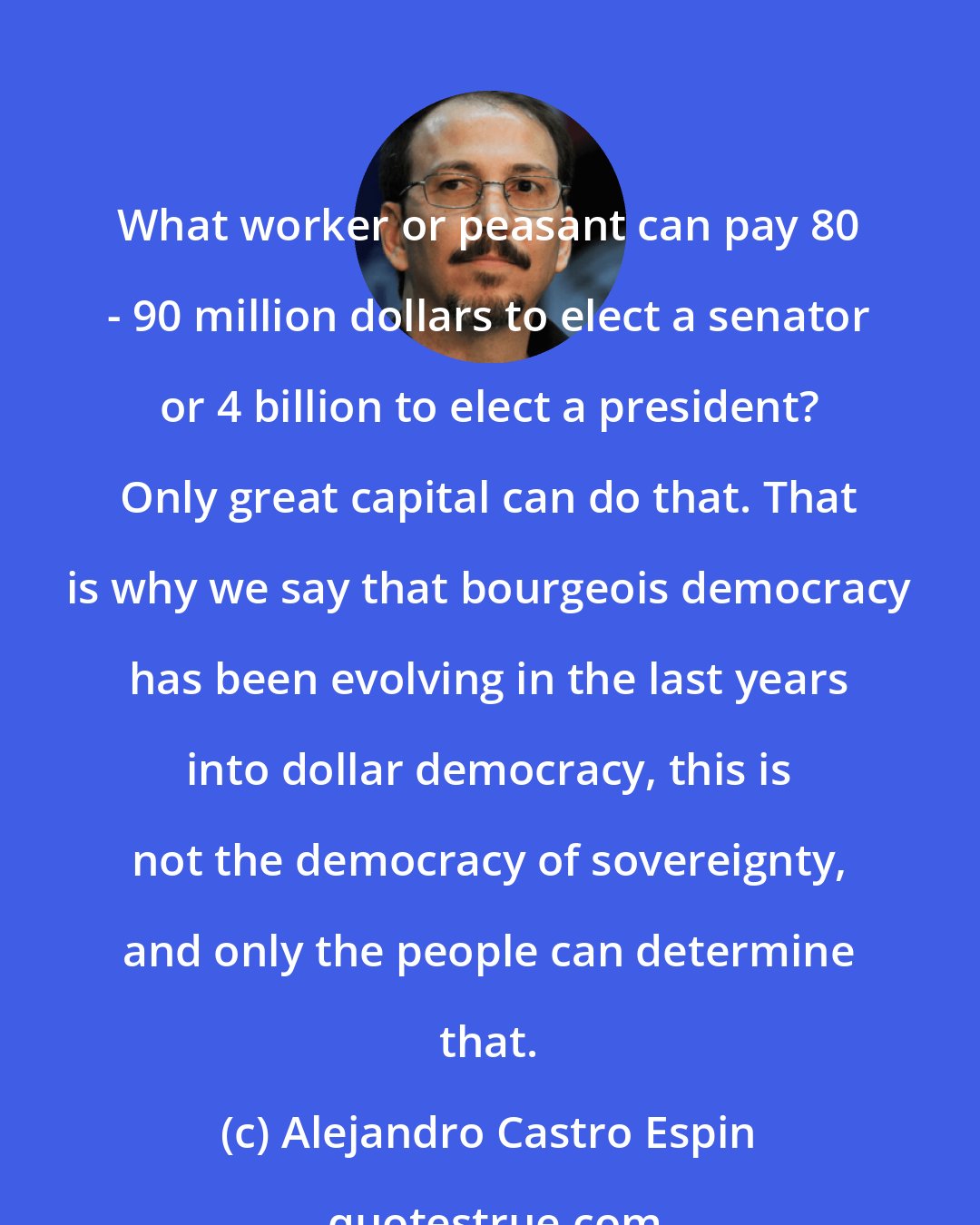 Alejandro Castro Espin: What worker or peasant can pay 80 - 90 million dollars to elect a senator or 4 billion to elect a president? Only great capital can do that. That is why we say that bourgeois democracy has been evolving in the last years into dollar democracy, this is not the democracy of sovereignty, and only the people can determine that.