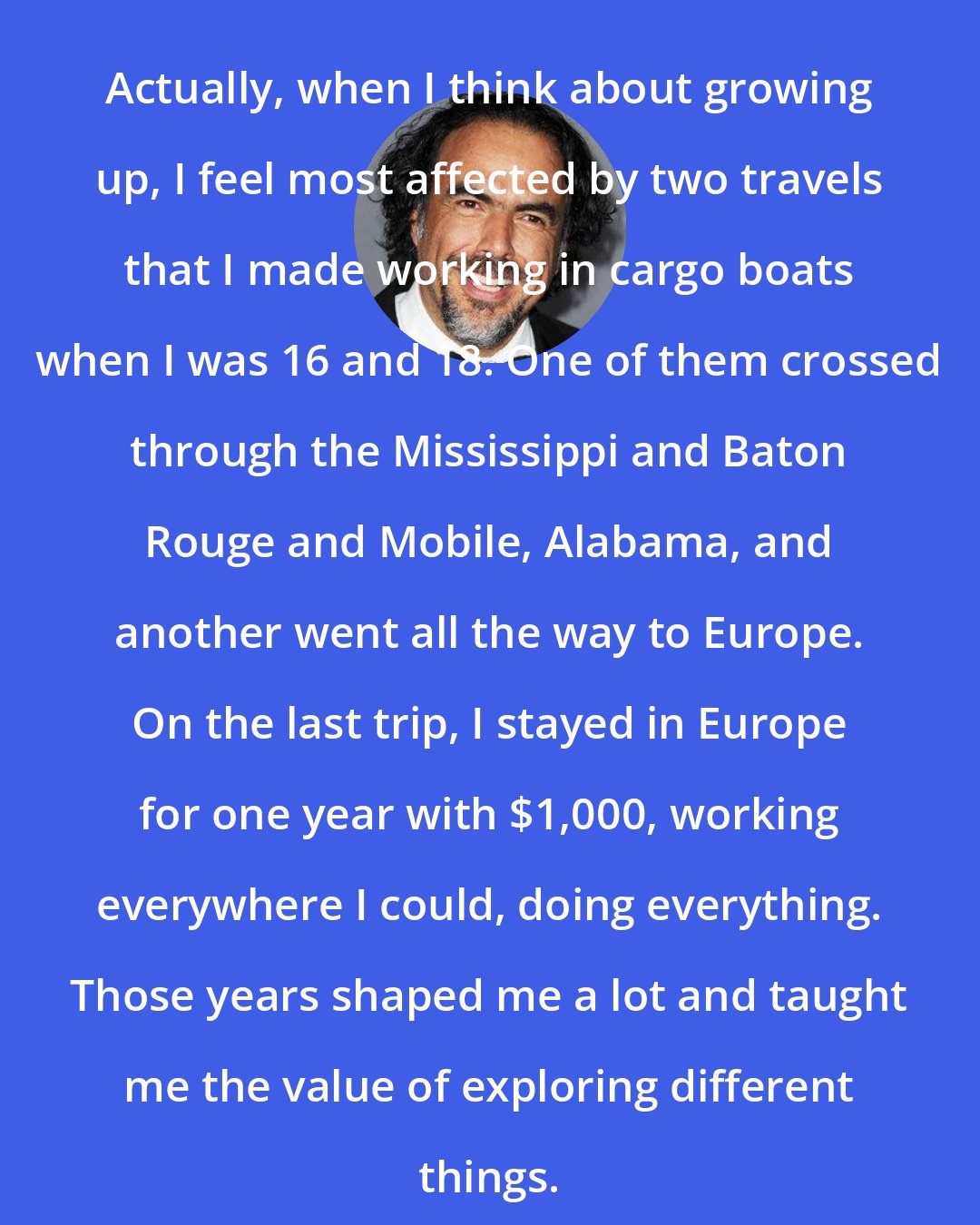 Alejandro Gonzalez Inarritu: Actually, when I think about growing up, I feel most affected by two travels that I made working in cargo boats when I was 16 and 18. One of them crossed through the Mississippi and Baton Rouge and Mobile, Alabama, and another went all the way to Europe. On the last trip, I stayed in Europe for one year with $1,000, working everywhere I could, doing everything. Those years shaped me a lot and taught me the value of exploring different things.