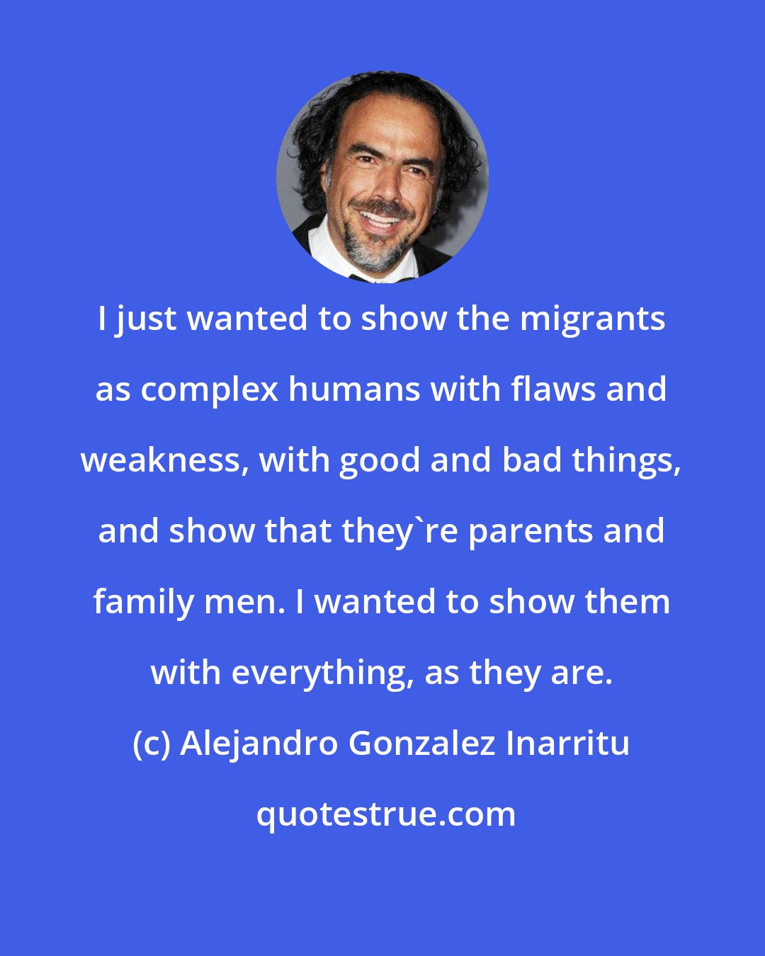 Alejandro Gonzalez Inarritu: I just wanted to show the migrants as complex humans with flaws and weakness, with good and bad things, and show that they're parents and family men. I wanted to show them with everything, as they are.