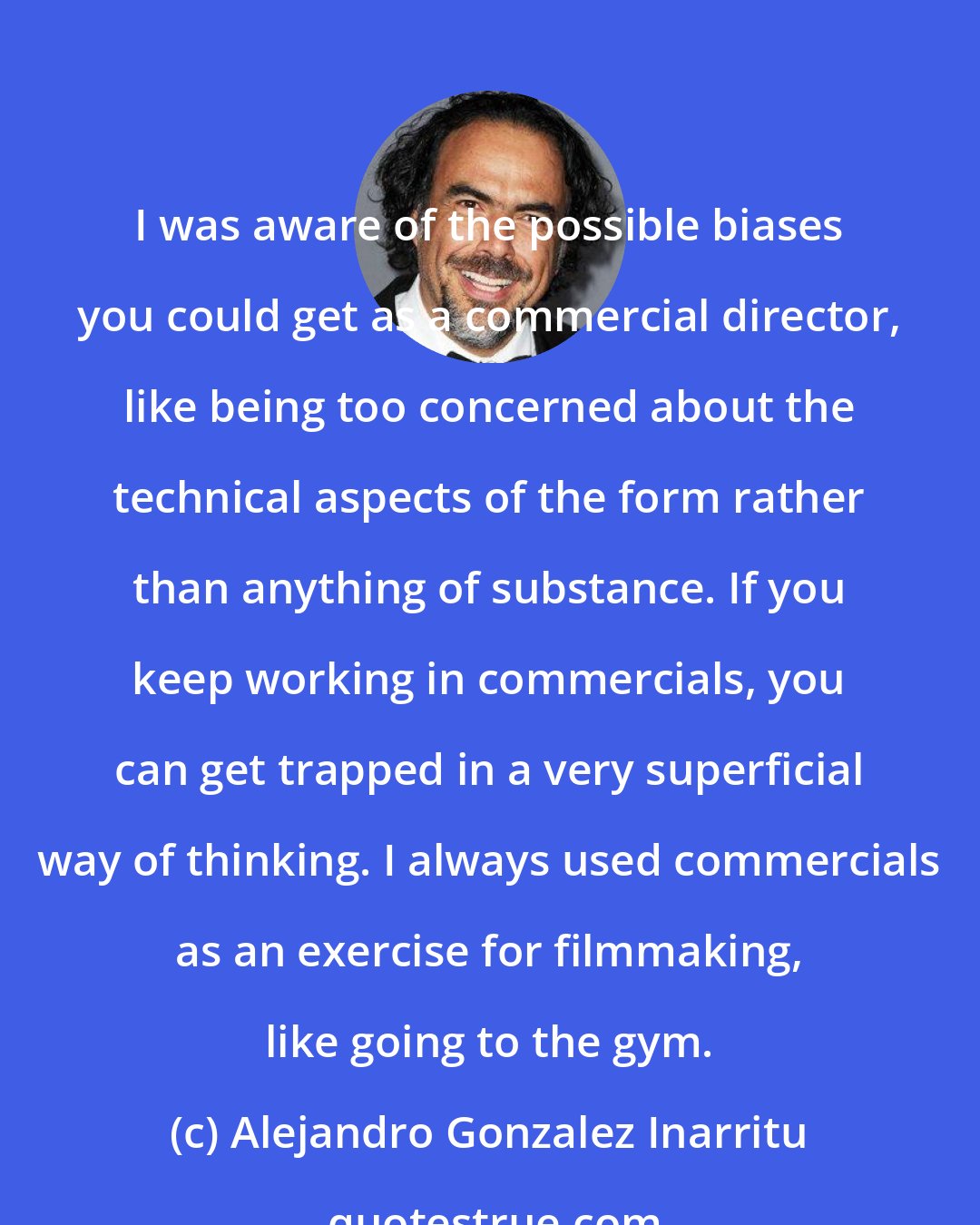 Alejandro Gonzalez Inarritu: I was aware of the possible biases you could get as a commercial director, like being too concerned about the technical aspects of the form rather than anything of substance. If you keep working in commercials, you can get trapped in a very superficial way of thinking. I always used commercials as an exercise for filmmaking, like going to the gym.