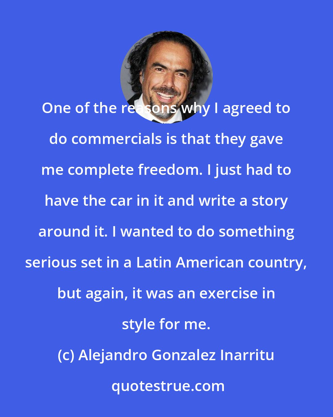 Alejandro Gonzalez Inarritu: One of the reasons why I agreed to do commercials is that they gave me complete freedom. I just had to have the car in it and write a story around it. I wanted to do something serious set in a Latin American country, but again, it was an exercise in style for me.