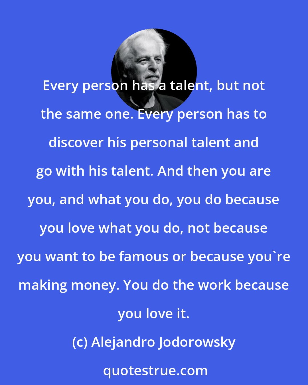 Alejandro Jodorowsky: Every person has a talent, but not the same one. Every person has to discover his personal talent and go with his talent. And then you are you, and what you do, you do because you love what you do, not because you want to be famous or because you're making money. You do the work because you love it.