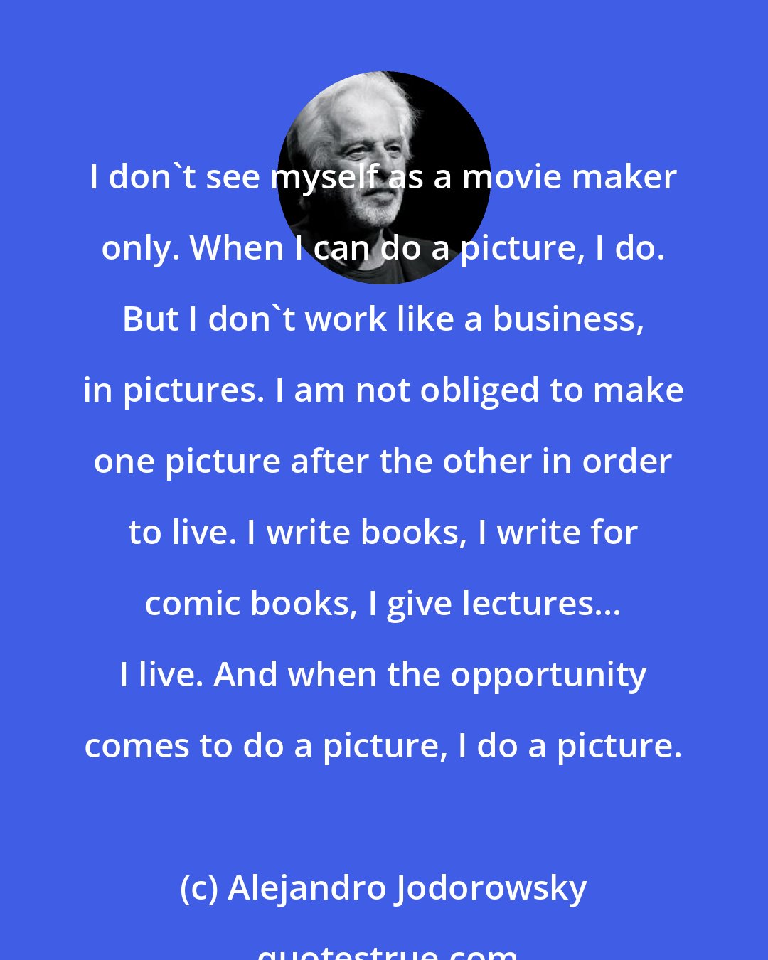 Alejandro Jodorowsky: I don't see myself as a movie maker only. When I can do a picture, I do. But I don't work like a business, in pictures. I am not obliged to make one picture after the other in order to live. I write books, I write for comic books, I give lectures... I live. And when the opportunity comes to do a picture, I do a picture.