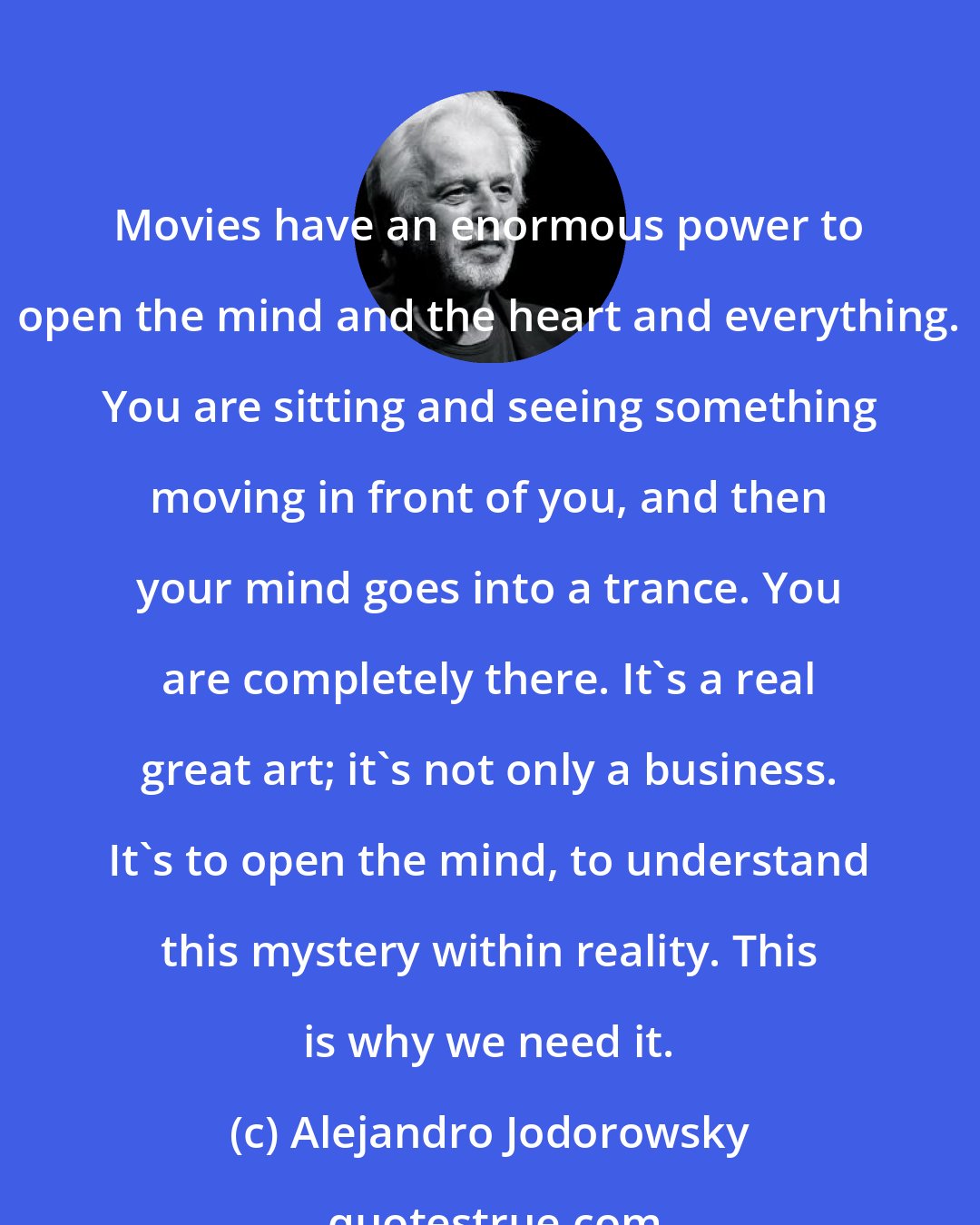 Alejandro Jodorowsky: Movies have an enormous power to open the mind and the heart and everything. You are sitting and seeing something moving in front of you, and then your mind goes into a trance. You are completely there. It's a real great art; it's not only a business. It's to open the mind, to understand this mystery within reality. This is why we need it.