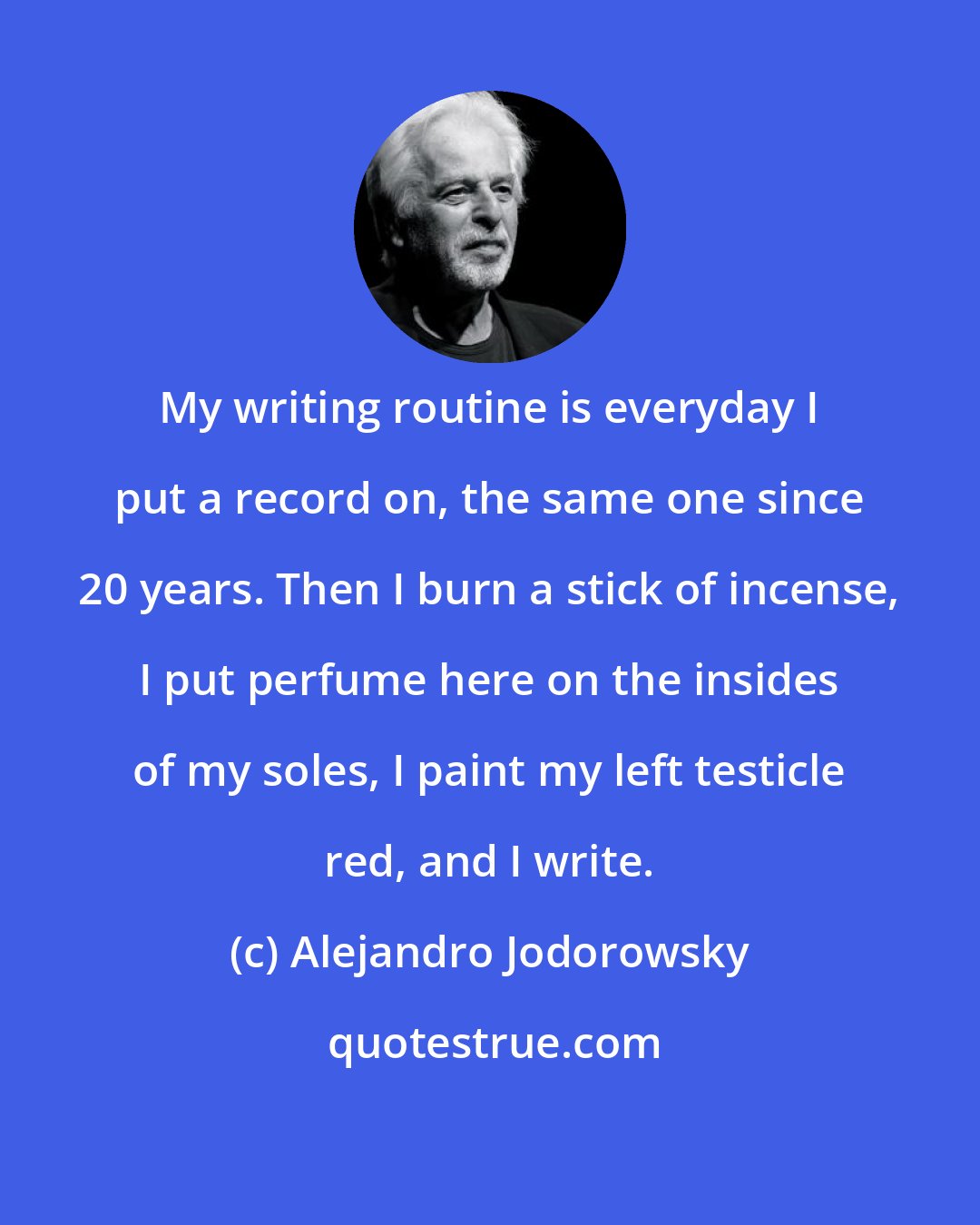 Alejandro Jodorowsky: My writing routine is everyday I put a record on, the same one since 20 years. Then I burn a stick of incense, I put perfume here on the insides of my soles, I paint my left testicle red, and I write.