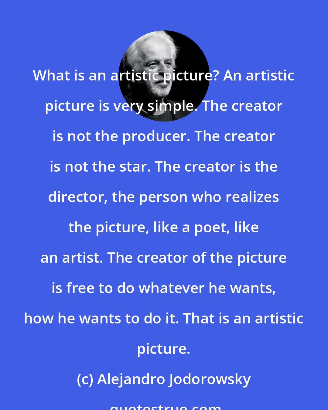 Alejandro Jodorowsky: What is an artistic picture? An artistic picture is very simple. The creator is not the producer. The creator is not the star. The creator is the director, the person who realizes the picture, like a poet, like an artist. The creator of the picture is free to do whatever he wants, how he wants to do it. That is an artistic picture.