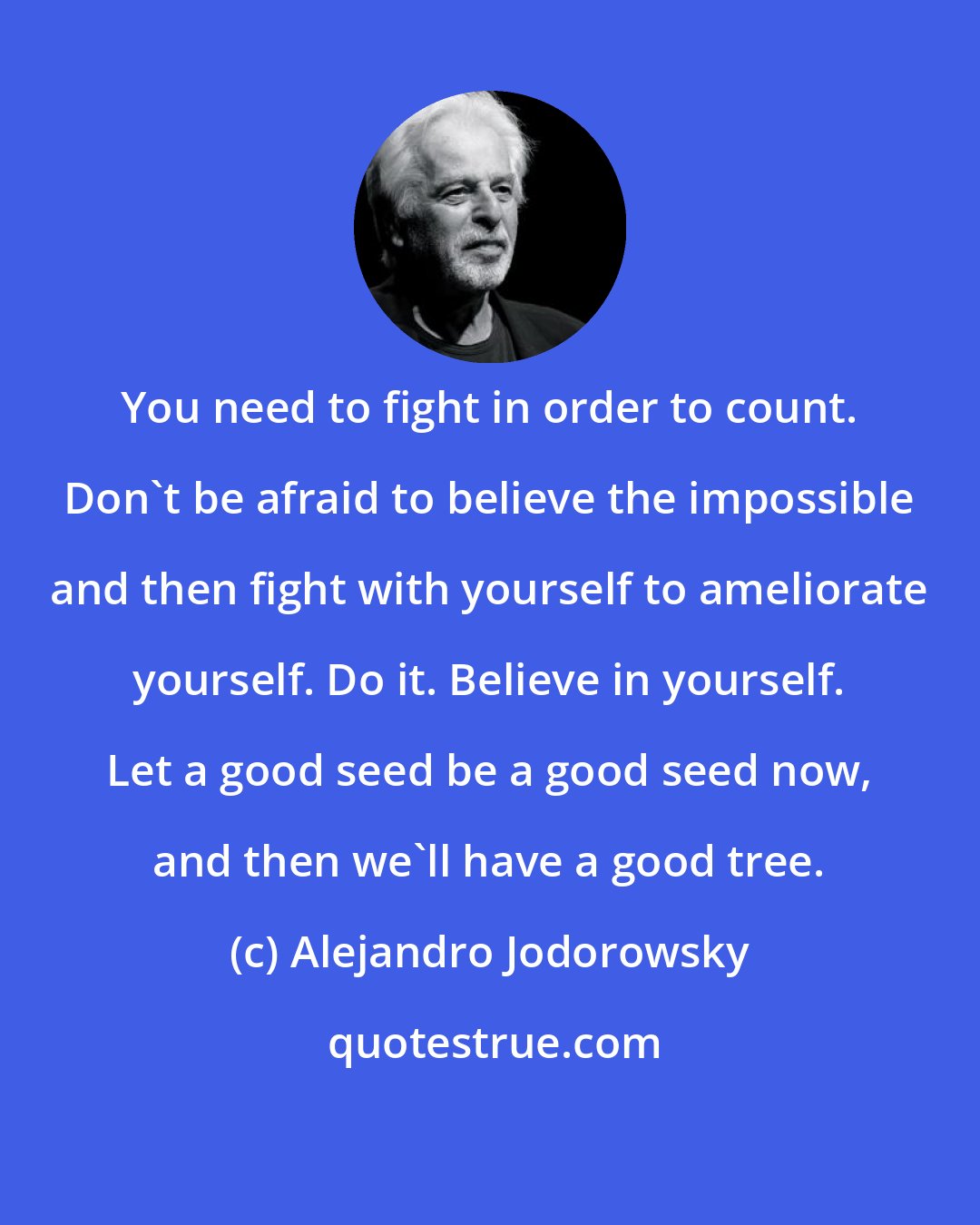 Alejandro Jodorowsky: You need to fight in order to count. Don't be afraid to believe the impossible and then fight with yourself to ameliorate yourself. Do it. Believe in yourself. Let a good seed be a good seed now, and then we'll have a good tree.