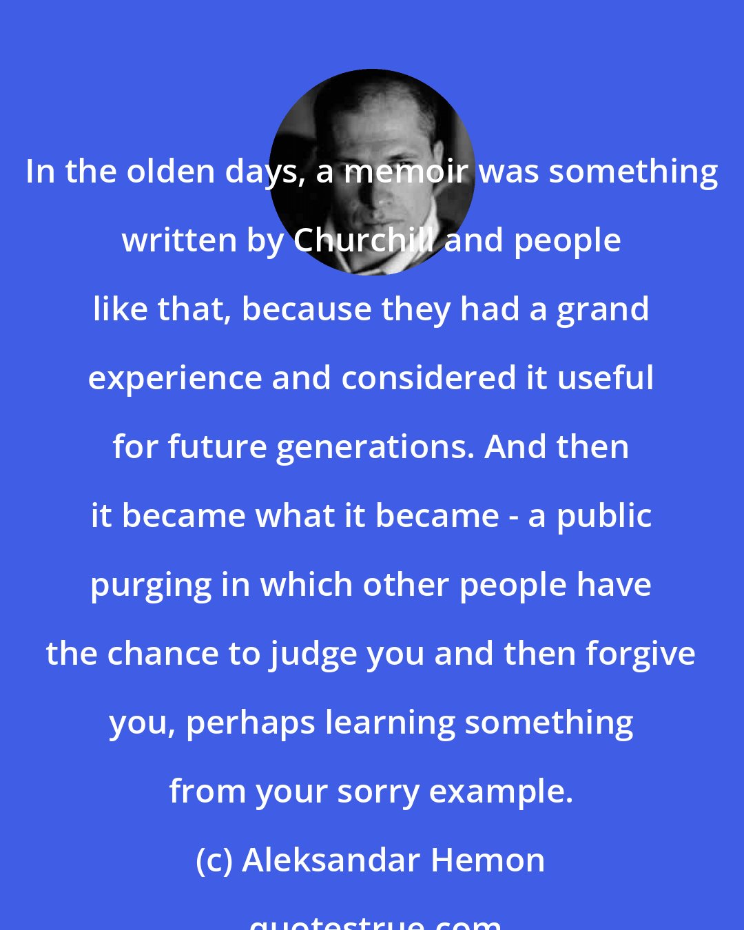 Aleksandar Hemon: In the olden days, a memoir was something written by Churchill and people like that, because they had a grand experience and considered it useful for future generations. And then it became what it became - a public purging in which other people have the chance to judge you and then forgive you, perhaps learning something from your sorry example.