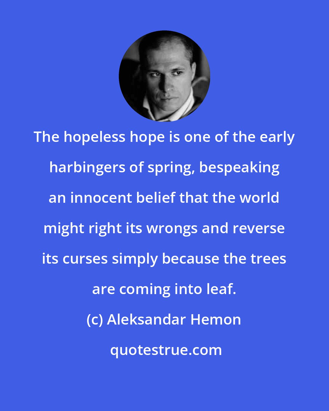 Aleksandar Hemon: The hopeless hope is one of the early harbingers of spring, bespeaking an innocent belief that the world might right its wrongs and reverse its curses simply because the trees are coming into leaf.