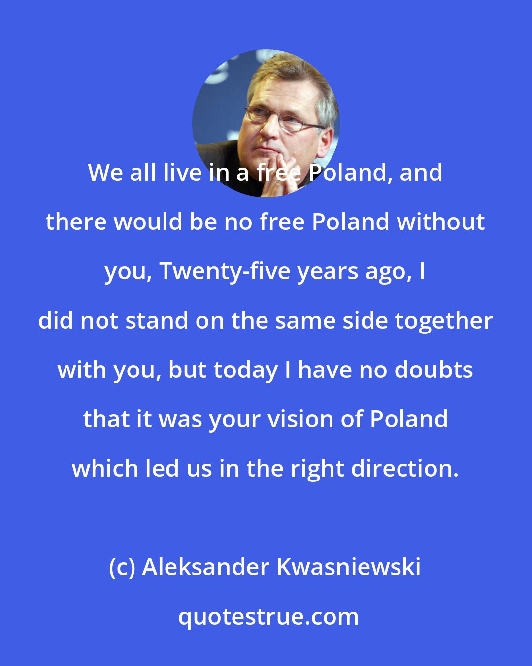 Aleksander Kwasniewski: We all live in a free Poland, and there would be no free Poland without you, Twenty-five years ago, I did not stand on the same side together with you, but today I have no doubts that it was your vision of Poland which led us in the right direction.