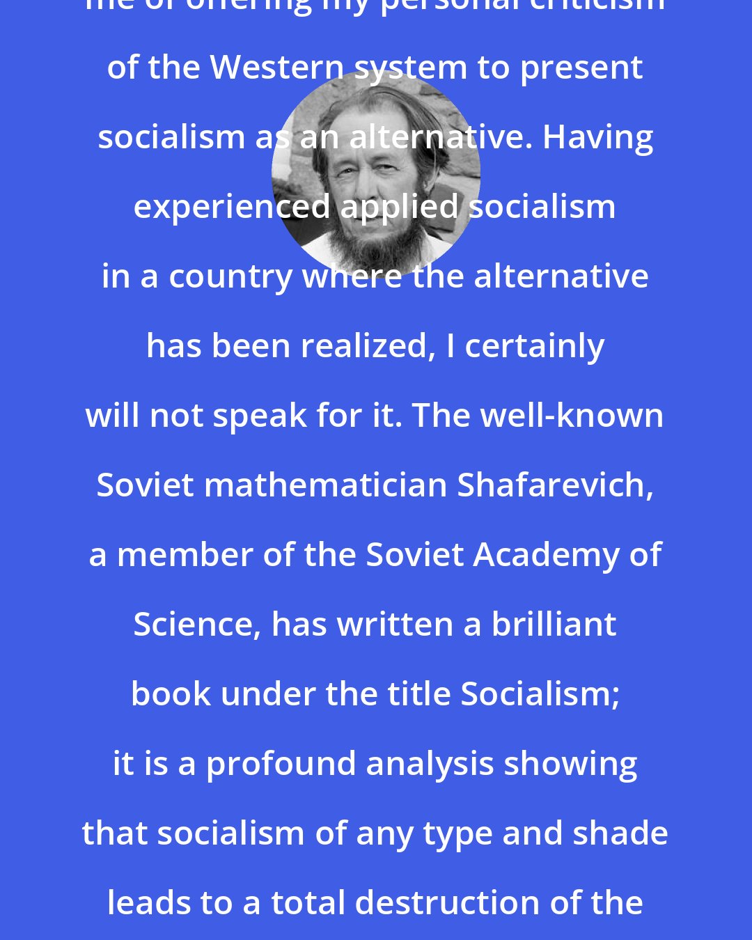 Aleksandr Solzhenitsyn: I hope that no one present will suspect me of offering my personal criticism of the Western system to present socialism as an alternative. Having experienced applied socialism in a country where the alternative has been realized, I certainly will not speak for it. The well-known Soviet mathematician Shafarevich, a member of the Soviet Academy of Science, has written a brilliant book under the title Socialism; it is a profound analysis showing that socialism of any type and shade leads to a total destruction of the human spirit and to a leveling of mankind into death.