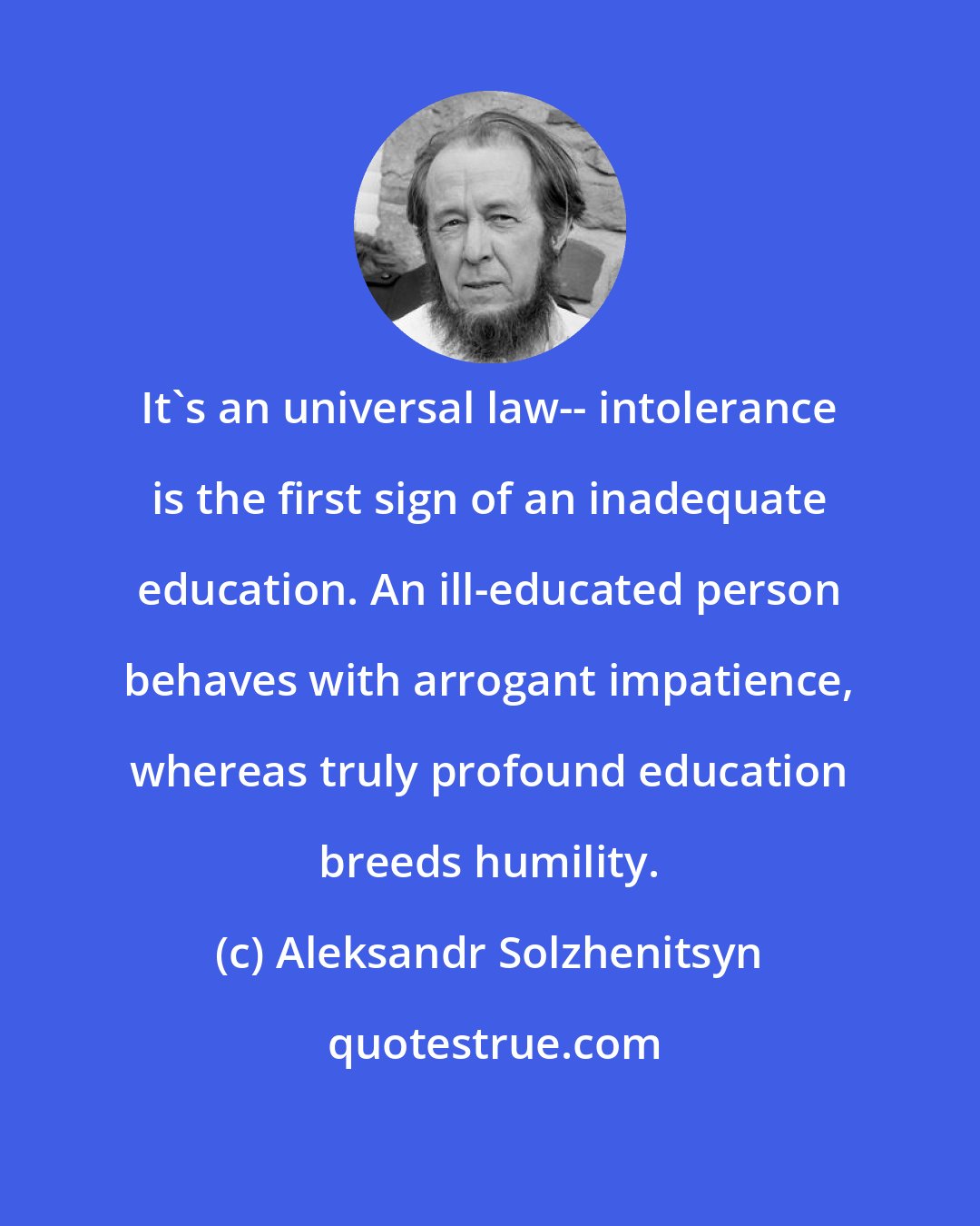 Aleksandr Solzhenitsyn: It's an universal law-- intolerance is the first sign of an inadequate education. An ill-educated person behaves with arrogant impatience, whereas truly profound education breeds humility.