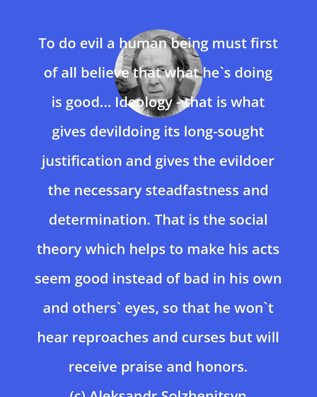 Aleksandr Solzhenitsyn: To do evil a human being must first of all believe that what he's doing is good... Ideology - that is what gives devildoing its long-sought justification and gives the evildoer the necessary steadfastness and determination. That is the social theory which helps to make his acts seem good instead of bad in his own and others' eyes, so that he won't hear reproaches and curses but will receive praise and honors.