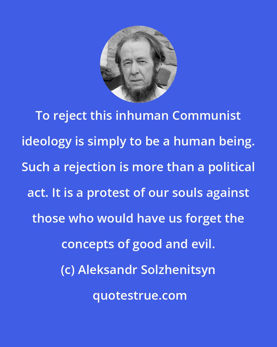 Aleksandr Solzhenitsyn: To reject this inhuman Communist ideology is simply to be a human being. Such a rejection is more than a political act. It is a protest of our souls against those who would have us forget the concepts of good and evil.